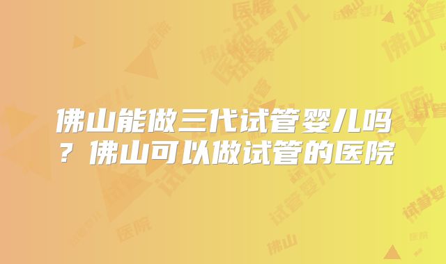 佛山能做三代试管婴儿吗?佛山可以做试管的医院