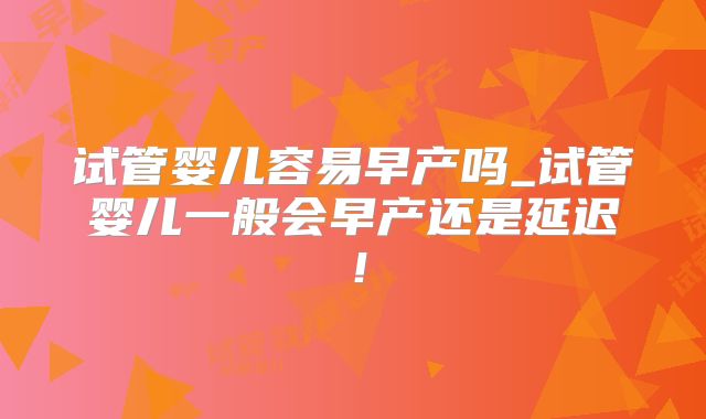 试管婴儿容易早产吗_试管婴儿一般会早产还是延迟！
