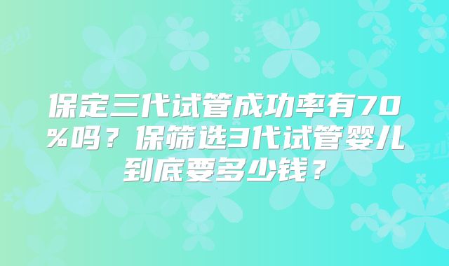 保定三代试管成功率有70%吗？保筛选3代试管婴儿到底要多少钱？