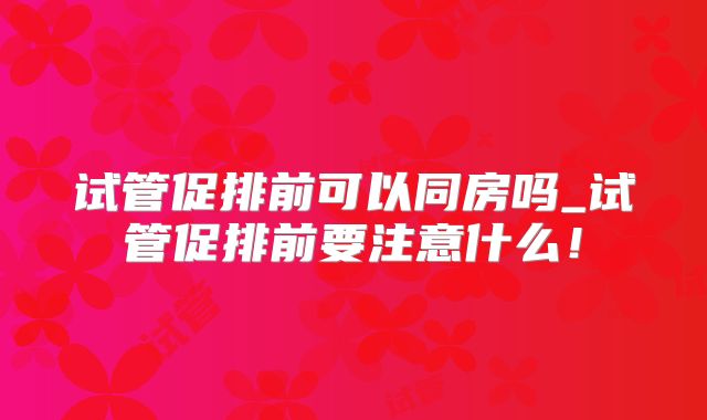 试管促排前可以同房吗_试管促排前要注意什么！