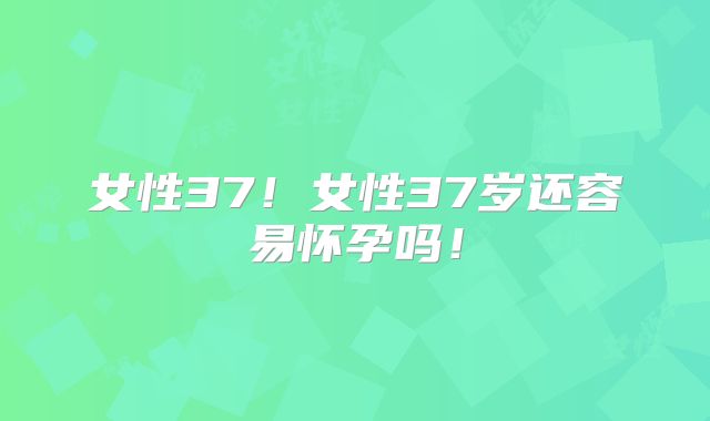 女性37！女性37岁还容易怀孕吗！