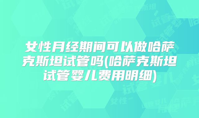 女性月经期间可以做哈萨克斯坦试管吗(哈萨克斯坦试管婴儿费用明细)