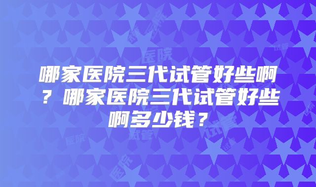 哪家医院三代试管好些啊？哪家医院三代试管好些啊多少钱？