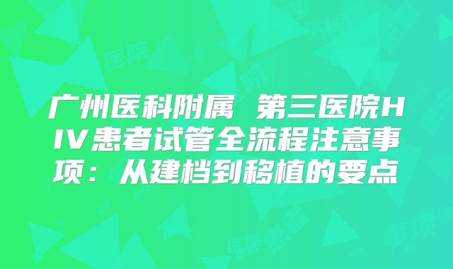 广州医科附属 第三医院HIV患者试管全流程注意事项:从建档到移植的要点