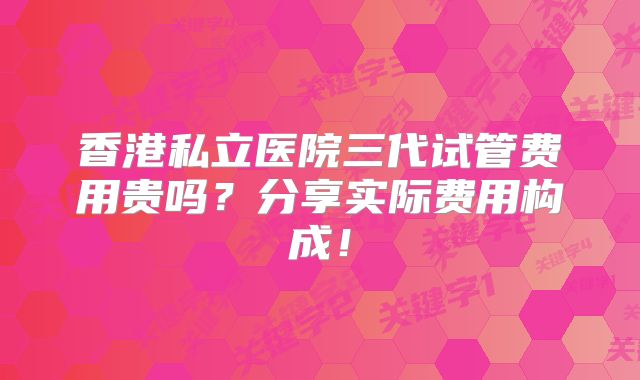 香港私立医院三代试管费用贵吗？分享实际费用构成！
