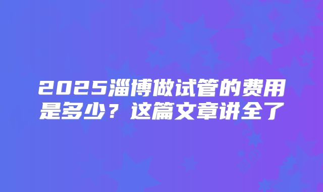 2025淄博做试管的费用是多少？这篇文章讲全了