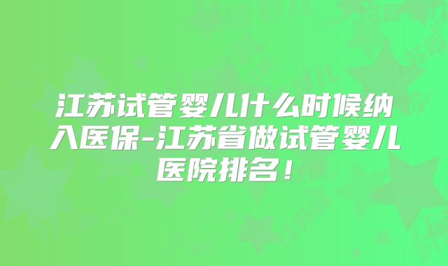 江苏试管婴儿什么时候纳入医保-江苏省做试管婴儿医院排名！