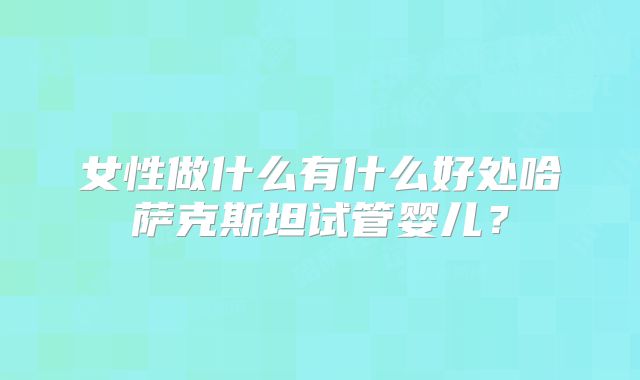 女性做什么有什么好处哈萨克斯坦试管婴儿？