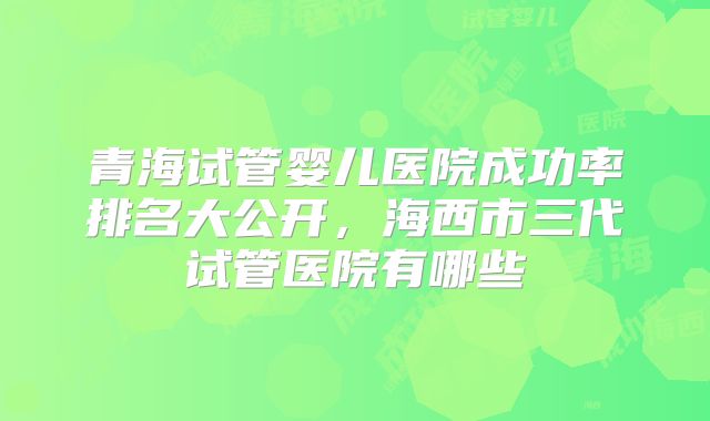 青海试管婴儿医院成功率排名大公开，海西市三代试管医院有哪些
