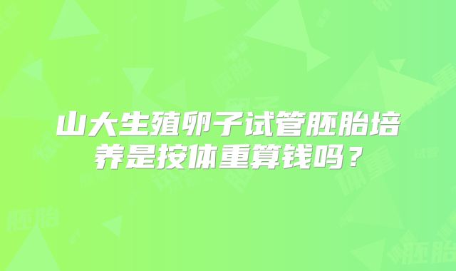 山大生殖卵子试管胚胎培养是按体重算钱吗？