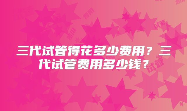 三代试管得花多少费用?三代试管费用多少钱?