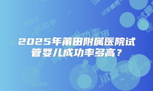 2025年莆田附属医院试管婴儿成功率多高?