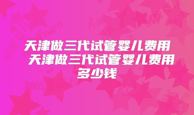 天津做三代试管婴儿费用 天津做三代试管婴儿费用多少钱