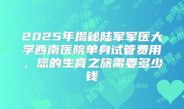 2025年揭秘陆军军医大学西南医院单身试管费用,您的生育之旅需要多少钱