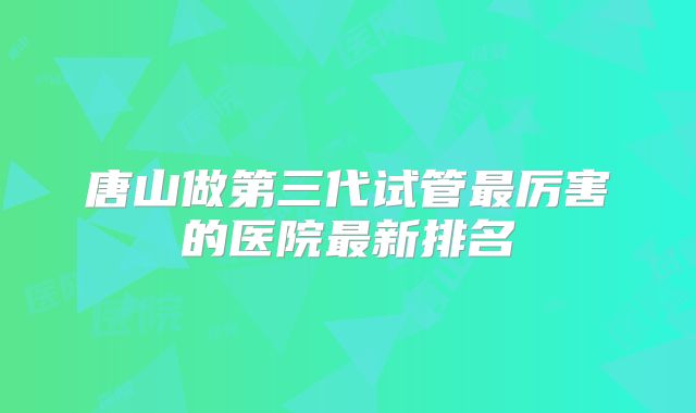 唐山做第三代试管最厉害的医院最新排名
