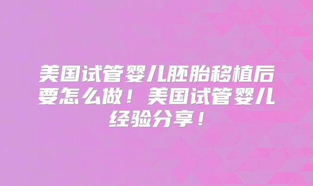 美国试管婴儿胚胎移植后要怎么做！美国试管婴儿经验分享！