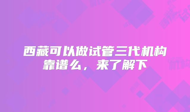 西藏可以做试管三代机构靠谱么,来了解下
