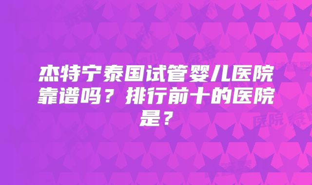 杰特宁泰国试管婴儿医院靠谱吗？排行前十的医院是？
