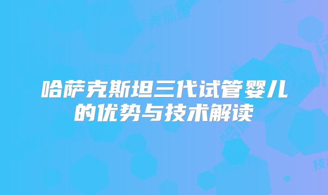 哈萨克斯坦三代试管婴儿的优势与技术解读