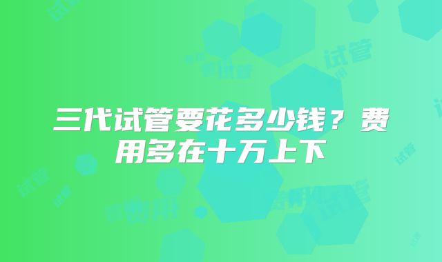 三代试管要花多少钱？费用多在十万上下
