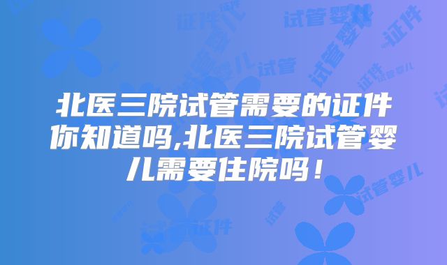 北医三院试管需要的证件你知道吗,北医三院试管婴儿需要住院吗！