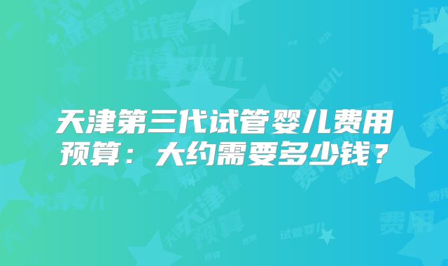 天津第三代试管婴儿费用预算：大约需要多少钱？