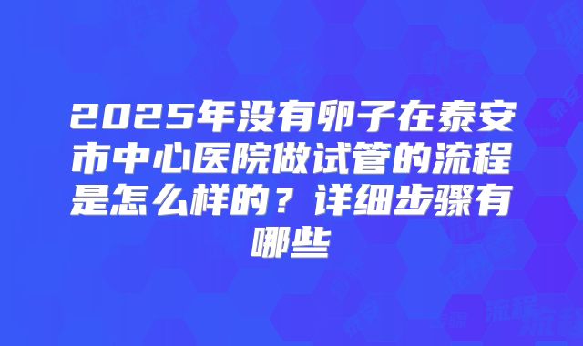 2025年没有卵子在泰安市中心医院做试管的流程是怎么样的?详细步骤有哪些