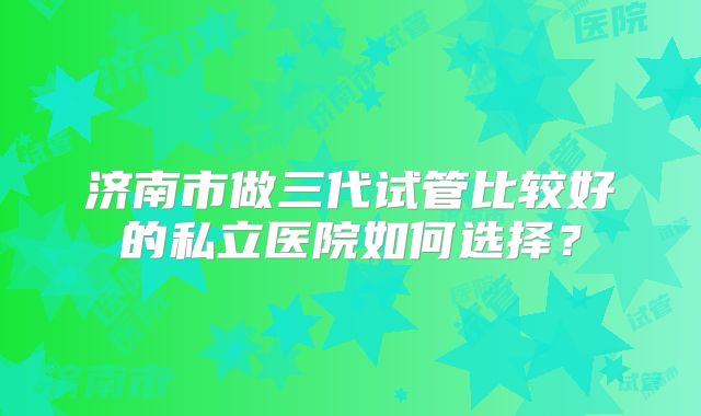 济南市做三代试管比较好的私立医院如何选择?