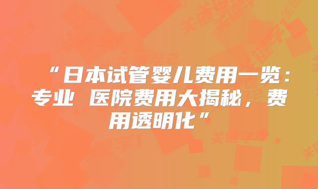 “日本试管婴儿费用一览：专业 医院费用大揭秘，费用透明化”