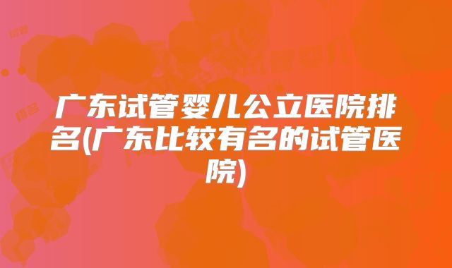广东试管婴儿公立医院排名(广东比较有名的试管医院)