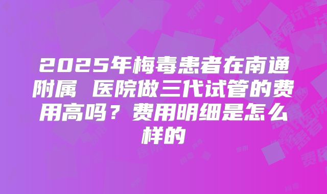 2025年梅毒患者在南通附属 医院做三代试管的费用高吗？费用明细是怎么样的