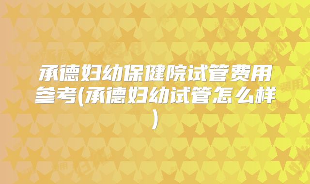 承德妇幼保健院试管费用参考(承德妇幼试管怎么样)