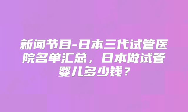 新闻节目-日本三代试管医院名单汇总，日本做试管婴儿多少钱？