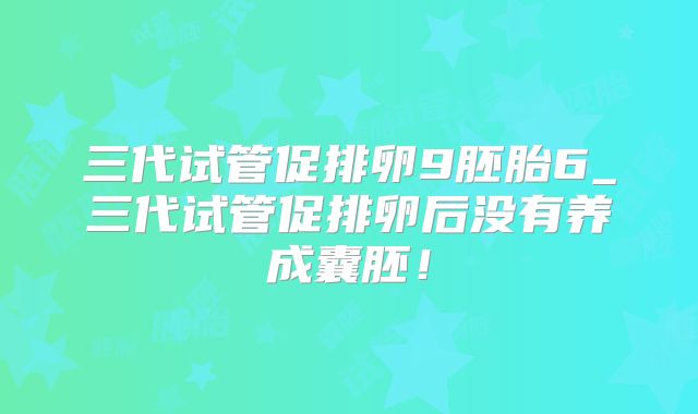 三代试管促排卵9胚胎6_三代试管促排卵后没有养成囊胚！