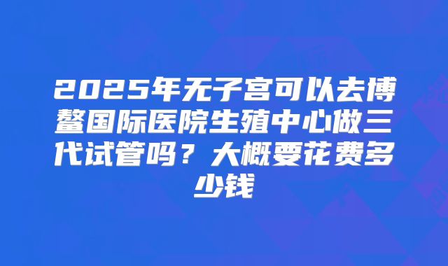 2025年无子宫可以去博鳌国际医院生殖中心做三代试管吗？大概要花费多少钱