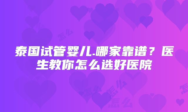 泰国试管婴儿.哪家靠谱？医生教你怎么选好医院
