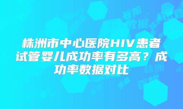 株洲市中心医院HIV患者试管婴儿成功率有多高？成功率数据对比