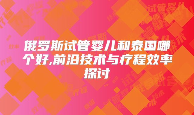 俄罗斯试管婴儿和泰国哪个好,前沿技术与疗程效率探讨