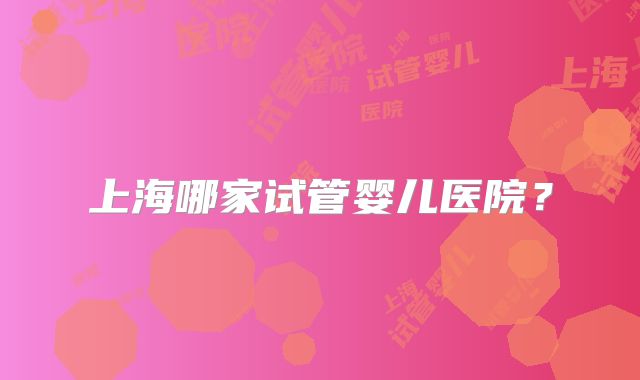 上海哪家试管婴儿医院？