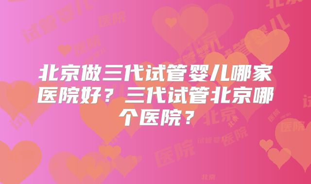 北京做三代试管婴儿哪家医院好？三代试管北京哪个医院？