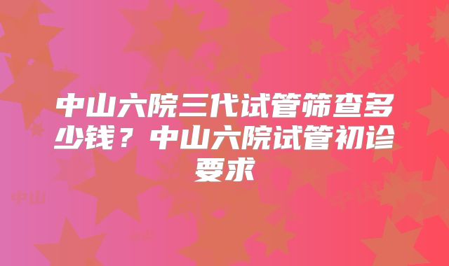 中山六院三代试管筛查多少钱？中山六院试管初诊要求