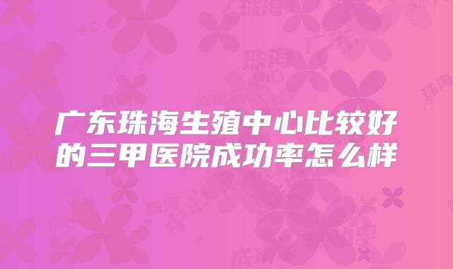 广东珠海生殖中心比较好的三甲医院成功率怎么样