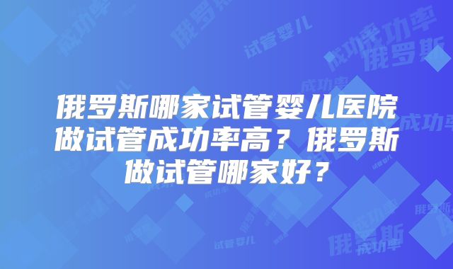 俄罗斯哪家试管婴儿医院做试管成功率高？俄罗斯做试管哪家好？