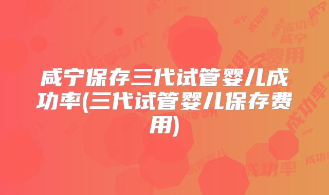 咸宁保存三代试管婴儿成功率(三代试管婴儿保存费用)