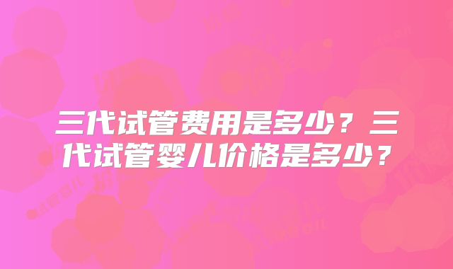 三代试管费用是多少?三代试管婴儿价格是多少?