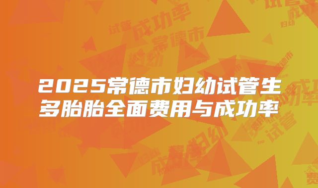 2025常德市妇幼试管生多胎胎全面费用与成功率