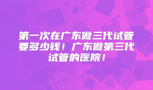第一次在广东做三代试管要多少钱！广东做第三代试管的医院！