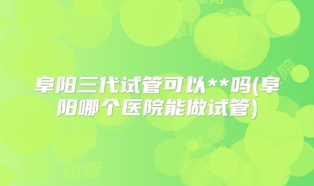 阜阳三代试管可以**吗(阜阳哪个医院能做试管)