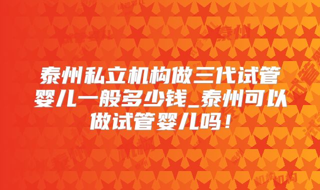 泰州私立机构做三代试管婴儿一般多少钱_泰州可以做试管婴儿吗！