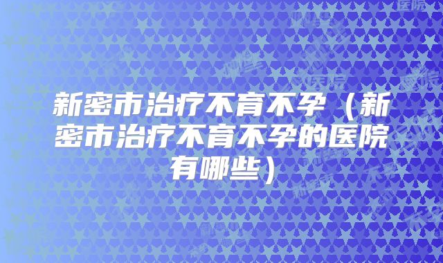 新密市治疗不育不孕（新密市治疗不育不孕的医院有哪些）